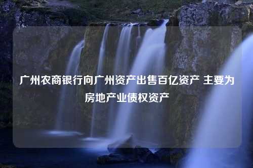 广州农商银行向广州资产出售百亿资产 主要为房地产业债权资产