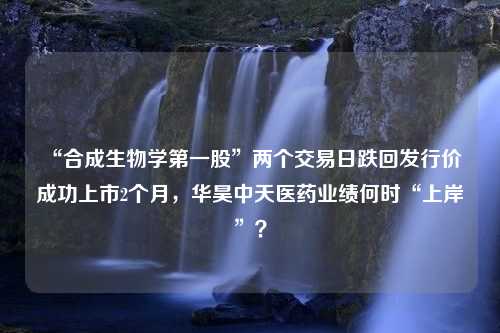 “合成生物学第一股”两个交易日跌回发行价 成功上市2个月，华昊中天医药业绩何时“上岸”？