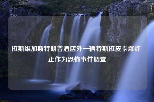 拉斯维加斯特朗普酒店外一辆特斯拉皮卡爆炸 正作为恐怖事件调查