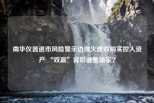 南华仪器退市风险警示边缘火速收购实控人资产 “双赢”背后谁是输家？