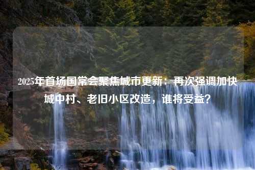 2025年首场国常会聚焦城市更新：再次强调加快城中村、老旧小区改造，谁将受益？