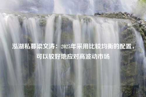 泓湖私募梁文涛：2025年采用比较均衡的配置，可以较好地应对高波动市场