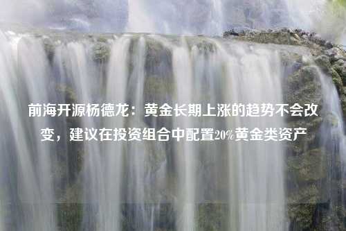 前海开源杨德龙：黄金长期上涨的趋势不会改变，建议在投资组合中配置20%黄金类资产