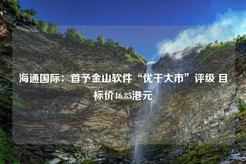 海通国际：首予金山软件“优于大市”评级 目标价46.85港元