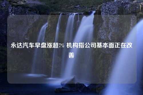 永达汽车早盘涨超7% 机构指公司基本面正在改善