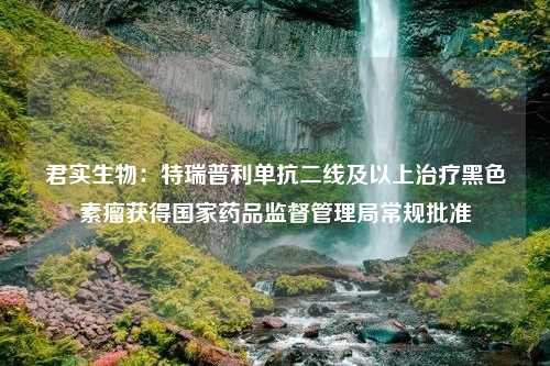 君实生物：特瑞普利单抗二线及以上治疗黑色素瘤获得国家药品监督管理局常规批准