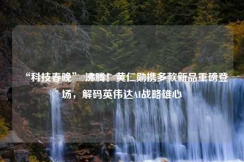 “科技春晚” 沸腾！黄仁勋携多款新品重磅登场，解码英伟达AI战略雄心