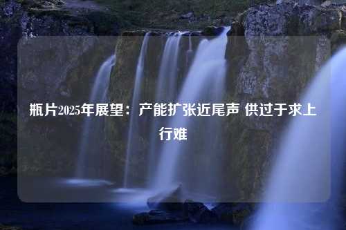 瓶片2025年展望：产能扩张近尾声 供过于求上行难