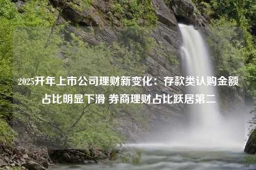 2025开年上市公司理财新变化：存款类认购金额占比明显下滑 券商理财占比跃居第二