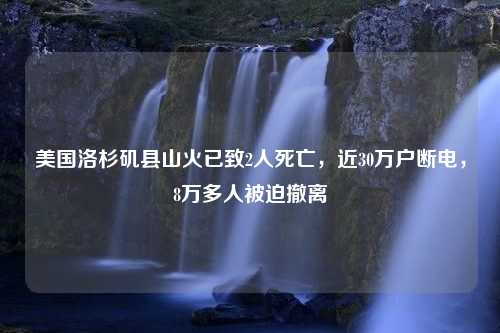 美国洛杉矶县山火已致2人死亡，近30万户断电，8万多人被迫撤离