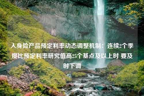 人身险产品预定利率动态调整机制：连续2个季度比预定利率研究值高25个基点及以上时 要及时下调