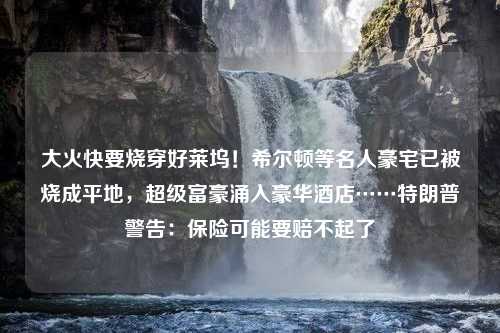 大火快要烧穿好莱坞！希尔顿等名人豪宅已被烧成平地，超级富豪涌入豪华酒店……特朗普警告：保险可能要赔不起了